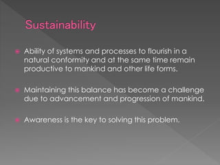  Ability of systems and processes to flourish in a
natural conformity and at the same time remain
productive to mankind and other life forms.
 Maintaining this balance has become a challenge
due to advancement and progression of mankind.
 Awareness is the key to solving this problem.
 