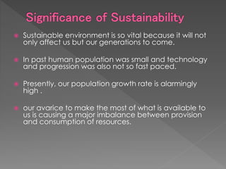  Sustainable environment is so vital because it will not
only affect us but our generations to come.
 In past human population was small and technology
and progression was also not so fast paced.
 Presently, our population growth rate is alarmingly
high .
 our avarice to make the most of what is available to
us is causing a major imbalance between provision
and consumption of resources.
 