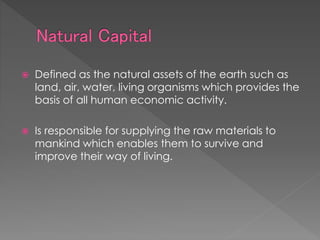  Defined as the natural assets of the earth such as
land, air, water, living organisms which provides the
basis of all human economic activity.
 Is responsible for supplying the raw materials to
mankind which enables them to survive and
improve their way of living.
 
