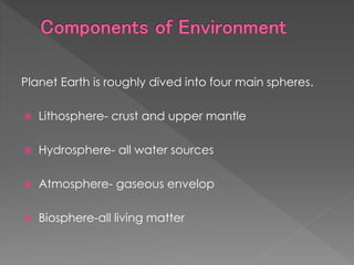 Planet Earth is roughly dived into four main spheres.
 Lithosphere- crust and upper mantle
 Hydrosphere- all water sources
 Atmosphere- gaseous envelop
 Biosphere-all living matter
 