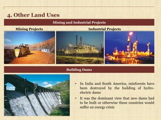 4. Other Land Uses
Mining and Industrial Projects
Building Dams
•  In India and South America, rainforests have
been destroyed by the building of hydro-
electric dams
•  It was the dominant view that new dams had
to be built or otherwise these countries would
suffer an energy crisis
Mining Projects Industrial Projects
 