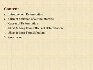 Content
1.  Introduction: Deforestation
2.  Current Situation of our Rainforests
3.  Causes of Deforestation
4.  Short & Long Term Effects of Deforestation
5.  Short & Long Term Solutions
6.  Conclusion
 