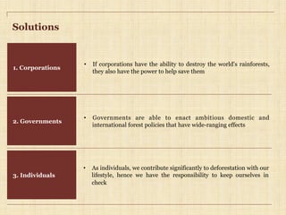 Solutions
1. Corporations
2. Governments
•  If corporations have the ability to destroy the world’s rainforests,
they also have the power to help save them
•  Governments are able to enact ambitious domestic and
international forest policies that have wide-ranging effects
3. Individuals
•  As individuals, we contribute significantly to deforestation with our
lifestyle, hence we have the responsibility to keep ourselves in
check
 