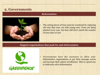 2. Governments
•  The cutting down of trees must be countered by replacing
old ones that were cut with young ones. Trees are being
planted every year, but they still don’t match the number
of trees that we lost
•  Governments have the resources to allow anti-
deforestation organisations to get their message across
and increase their sphere of influence. This is a good way
to indirectly solve deforestation
Reforestation
Support organisations that push for anti-deforestation
 