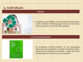 3. Individuals
•  Everybody, even children, can be conscious of the need to
recycle. Instead of throwing paper away, we can always
seek to recycle it or use it for other purposes
•  By purchasing recycled products, we are encouraging
more and more companies to produce recycled products,
which deal less damage to our forests , creates less waste
and decreases the need for new raw materials
Recycle
Use recycled products
 