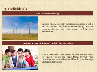 3. Individuals
•  In some places, especially developing countries, wood is
still used as fuel. Purchase renewable energy, such as
solar, geothermal and wind energy to help stop
deforestation
•  What’s better than one person fighting deforestation?
Two people doing the same thing. Spread your
knowledge and urge others to follow in your footsteps
and fight deforestation
Use renewable energy
Educate others of the need to fight deforestation
 