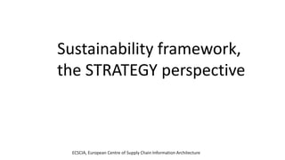 ECSCIA, European Centre of Supply Chain Information Architecture
Sustainability framework,
the STRATEGY perspective
 