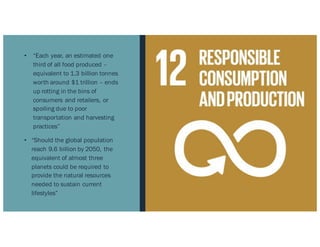 • “Each year, an estimated one
third of all food produced –
equivalent to 1.3 billion tonnes
worth around $1 trillion – ends
up rotting in the bins of
consumers and retailers, or
spoiling due to poor
transportation and harvesting
practices”
• “Should the global population
reach 9.6 billion by 2050, the
equivalent of almost three
planets could be required to
provide the natural resources
needed to sustain current
lifestyles”
 