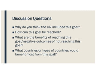 Discussion Questions
■ Why do you think the UN included this goal?
■ How can this goal be reached?
■ What are the benefits of reaching this
goal/negative outcomes of not reaching this
goal?
■ What countries or types of countries would
benefit most from this goal?
 