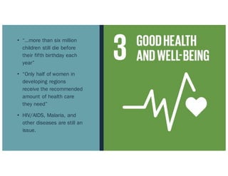 • “…more than six million
children still die before
their fifth birthday each
year”
• “Only half of women in
developing regions
receive the recommended
amount of health care
they need”
• HIV/AIDS, Malaria, and
other diseases are still an
issue.
 