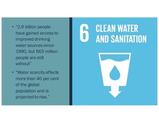 • “2.6 billion people
have gained access to
improved drinking
water sources since
1990, but 663 million
people are still
without”
• “Water scarcity affects
more than 40 per cent
of the global
population and is
projected to rise.”
 