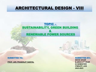 ARCHITECTURAL DESIGN - VIII
TOPIC –
SUSTAINABILITY, GREEN BUILDING
&
RENEWABLE POWER SOURCES
SUBMITTED BY:-
MOHD IZHAR
B.ARCH 5TH YEAR
IX SEMESTER
ITMSATP, LKO
2022-2023
SUBMITTED TO:-
PROF. (AR) PRASENJIT SANYAL
 