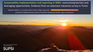Sustainability implementation and reporting in SMEs: overcoming barriers and
leveraging opportunities. Evidence from an extensive industrial survey in Ticino
Gianpiero Mattei, Luca Canetta, Marzio Sorlini, Filippo Capocasale
University of Applied Sciences and Arts of Southern Switzerland (SUPSI), Lugano, Switzerland
 