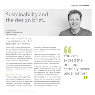 Sustainability and
the design brief...
CHRIS SHERWIN
Head of Sustainability at
Seymourpowell

discusses some of the big
issues and challenges when
tackling the design brief.
Anyone working in design understands the                      commitment to the issues, showing that
sanctity of the design brief. It’s the rules to work          corporate targets are filtering down effectively
to and the set of client requirements to check                to the product-level.
your designs against. You can exceed the

                                                                                                                      You can
brief, but certainly never under deliver. To                  The less-good news is that sustainability is not
get this right from the outset, one of our                    in all briefs, which it needs to be. There are also
client’s even runs detailed ‘briefing the brief’              stories of clients dropping sustainability goals,
sessions at the start of every project.                       previously written into the brief, half way through a
                                                              project, when faced with a hard business decision       exceed the
So if the brief represents the all-powerful blueprint
for a successful project, it seems logical to get
                                                              of paying extra for a more sustainable option.

                                                              That’s hard to condone, but it’s unhelpful to wag
                                                                                                                      brief but
                                                                                                                      certainly never
sustainability properly represented within design
briefs, as an essential step to making it more                the finger at clients or designers on this, as in the
systematic.                                                   end, it’s about where we go from here. This then

SUSTAINABILITY IN BRIEF
Though relatively new to Seymourpowell, a
                                                              begs the question of what a design consultancy
                                                              is to do about all this? Sustainability is a non-
                                                              negotiable imperative now requiring us to consider
                                                                                                                      under deliver.
couple of things have immediately struck me                   the environmental and social impacts of everything
about the design briefs I’ve been exposed to.                 we design from now onwards. At the same time,
The good news is that clients are now including               design provides a service in which we have no
sustainability in design briefs. That’s a really              direct control over clients’ decisions, so cannot
encouraging step that shows increasing business               strictly dictate what clients put in the brief.



Confidential. © Seymour Powell Limited, 2012. All rights reserved.
 