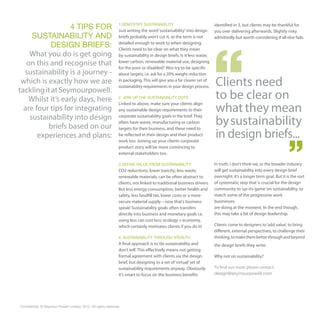 4 TIPS FOR                                     1.DEMYSTIFY SUSTAINABILITY
                                                                 Just writing the word ‘sustainability’ into design
                                                                                                                         identified in 3, but clients may be thankful for
                                                                                                                         you over delivering afterwards. Slightly risky
     SUSTAINABILITY AND                                          briefs probably won’t cut it, as the term is not        admittedly but worth considering if all else fails.
            DESIGN BRIEFS:                                       detailed enough to work to when designing.
                                                                 Clients need to be clear on what they mean
    What you do is get going                                     by sustainability in design briefs. Is it less waste,
   on this and recognise that                                    lower carbon, renewable material use, designing
                                                                 for the poor or disabled? Also try to be specific
  sustainability is a journey -                                  about targets, i.e. ask for a 20% weight reduction
 which is exactly how we are                                     in packaging. This will give you a far clearer set of
                                                                 sustainability requirements in your design process.     Clients need
tackling it at Seymourpowell.
   Whilst it’s early days, here                                  2. JOIN UP THE SUSTAINABILITY DOTS                      to be clear on
                                                                                                                         what they mean
                                                                 Linked to above, make sure your clients align
  are four tips for integrating                                  any sustainable design requirements to their
    sustainability into design
                                                                                                                         by sustainability
                                                                 corporate sustainability goals in the brief. They
                                                                 often have waste, manufacturing or carbon
          briefs based on our
                                                                                                                         in design briefs...
                                                                 targets for their business, and these need to
       experiences and plans:                                    be reflected in their design and their product
                                                                 work too. Joining up your clients corporate
                                                                 product story will be more convincing to
                                                                 external stakeholders too.

                                                                 3.DEFINE VALUE FROM SUSTAINABILITY                      In truth, I don’t think we, or the broader industry
                                                                 CO2 reductions; lower toxicity; less waste;             will get sustainability into every design brief
                                                                 renewable materials; can be often abstract to           overnight; it’s a longer term goal. But it is the sort
                                                                 clients, not linked to traditional business drivers.    of systematic step that is crucial for the design
                                                                 But less energy consumption, better health and          community to ‘up-its-game’ on sustainability, to
                                                                 safety, less landfill tax, lower costs or a more        match some of the progressive work
                                                                 secure material supply – now that’s business            businesses
                                                                 speak! Sustainability goals often transfers             are doing at the moment. In the end though,
                                                                 directly into business and monetary goals i.e.          this may take a bit of design leadership.
                                                                 using less can cost less; ecology = economy,
                                                                 which certainly motivates clients if you do it!         Clients come to designers to ‘add value’, to bring
                                                                                                                         different, external perspectives, to challenge their
                                                                 4. SUSTAINABILITY THROUGH STEALTH                       thinking, to make them better through and beyond
                                                                 A final approach is to ‘do sustainability and           the design briefs they write.
                                                                 don’t tell’. This effectively means not getting
                                                                 formal agreement with clients via the design            Why not on sustainability?
                                                                 brief, but designing to a set of ‘virtual’ set of
                                                                 sustainability requirements anyway. Obviously           To find out more please contact:
                                                                 it’s smart to focus on the business benefits            design@seymourpowell.com




Confidential. © Seymour Powell Limited, 2012. All rights reserved.
 