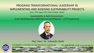 Sustainability in Built Environment:
Green Building Index (GBI) Platinum Certification – UCTS Experience
PROGRAM TRANSFORMATIONAL LEADERSHIP IN
IMPLEMENTING AND ASSESING SUSTAINABILITY PROJECTS
23rd – 29th August 2015 [Kota Kinabalu, Sabah]
Prof. Dato’ Dr. Sabarudin Mohd
 