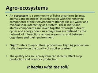 Agro-ecosystems
• An ecosystem is a community of living organisms (plants,
animals and microbes) in conjunction with the nonliving
components of their environment (things like air, water and
mineral soil), interacting as a system. These biotic and
abiotic components are linked together through nutrient
cycles and energy flows. As ecosystems are defined by the
network of interactions among organisms, and between
organisms and their environment.
• “Agro” refers to agricultural production. High Ag production
relies heavily on the quality of a soil ecosystem.
• The quality of a soil eco-system can directly effect crop
production and livestock production.

It begins with the soil!

 