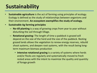 Sustainability
• Sustainable agriculture is the act of farming using principles of ecology.
Ecology is defined as the study of relationships between organisms and
their environment. An ecosystem exemplifies the study of ecology.
• Sustainable Ag farming principles
– No-till planting is a way of growing crops from year to year without
disturbing the soil through tillage.
– Rotational grazing: The length of time a paddock is grazed will
depend on the size of the herd and the size of the paddock. Resting
grazed lands allows the vegetation to renew energy reserves, rebuild
shoot systems, and deepen root systems, with the result being longterm maximum biomass production
• Intensive rotational grazing is a variety of systems where herds
and/or flocks are regularly and systematically moved to fresh
rested areas with the intent to maximize the quality and quantity
of forage growth

 