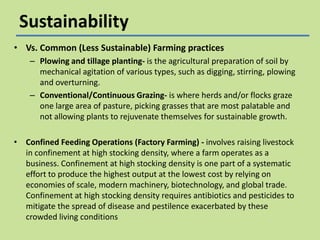 Sustainability
• Vs. Common (Less Sustainable) Farming practices
– Plowing and tillage planting- is the agricultural preparation of soil by
mechanical agitation of various types, such as digging, stirring, plowing
and overturning.
– Conventional/Continuous Grazing- is where herds and/or flocks graze
one large area of pasture, picking grasses that are most palatable and
not allowing plants to rejuvenate themselves for sustainable growth.
• Confined Feeding Operations (Factory Farming) - involves raising livestock
in confinement at high stocking density, where a farm operates as a
business. Confinement at high stocking density is one part of a systematic
effort to produce the highest output at the lowest cost by relying on
economies of scale, modern machinery, biotechnology, and global trade.
Confinement at high stocking density requires antibiotics and pesticides to
mitigate the spread of disease and pestilence exacerbated by these
crowded living conditions

 