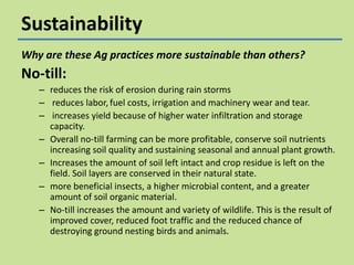 Sustainability
Why are these Ag practices more sustainable than others?

No-till:
– reduces the risk of erosion during rain storms
– reduces labor, fuel costs, irrigation and machinery wear and tear.
– increases yield because of higher water infiltration and storage
capacity.
– Overall no-till farming can be more profitable, conserve soil nutrients
increasing soil quality and sustaining seasonal and annual plant growth.
– Increases the amount of soil left intact and crop residue is left on the
field. Soil layers are conserved in their natural state.
– more beneficial insects, a higher microbial content, and a greater
amount of soil organic material.
– No-till increases the amount and variety of wildlife. This is the result of
improved cover, reduced foot traffic and the reduced chance of
destroying ground nesting birds and animals.

 
