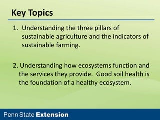 Key Topics
1. Understanding the three pillars of
sustainable agriculture and the indicators of
sustainable farming.
2. Understanding how ecosystems function and
the services they provide. Good soil health is
the foundation of a healthy ecosystem.

 