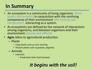 In Summary
• An ecosystem is a community of living organisms (farm
plants and animals) in conjunction with the nonliving
components of their environment (the mineral soil
component), interacting as a system.
• As ecosystems are defined by the network of interactions
among organisms, and between organisms and their
environment. (Cause and effects)
• Agro refers to agricultural production.
– Plants
• Crop plants such as corn and hay
• Pasture plants such as grasses, legumes

– Animals
• Livestock
– Production from that livestock

It begins with the soil!

 