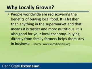 Why Locally Grown?
• People worldwide are rediscovering the
benefits of buying local food. It is fresher
than anything in the supermarket and that
means it is tastier and more nutritious. It is
also good for your local economy--buying
directly from family farmers helps them stay
in business. – source: www.localharvest.org

 