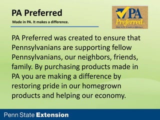 PA Preferred
Made in PA. It makes a difference.

PA Preferred was created to ensure that
Pennsylvanians are supporting fellow
Pennsylvanians, our neighbors, friends,
family. By purchasing products made in
PA you are making a difference by
restoring pride in our homegrown
products and helping our economy.

 