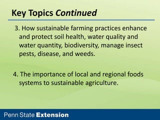 Key Topics Continued
3. How sustainable farming practices enhance
and protect soil health, water quality and
water quantity, biodiversity, manage insect
pests, disease, and weeds.
4. The importance of local and regional foods
systems to sustainable agriculture.

 