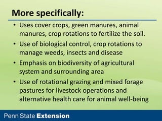 More specifically:
• Uses cover crops, green manures, animal
manures, crop rotations to fertilize the soil.
• Use of biological control, crop rotations to
manage weeds, insects and disease
• Emphasis on biodiversity of agricultural
system and surrounding area
• Use of rotational grazing and mixed forage
pastures for livestock operations and
alternative health care for animal well-being

 