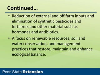 Continued…
• Reduction of external and off farm inputs and
elimination of synthetic pesticides and
fertilizers and other material such as
hormones and antibiotics.
• A focus on renewable resources, soil and
water conservation, and management
practices that restore, maintain and enhance
ecological balance.

 