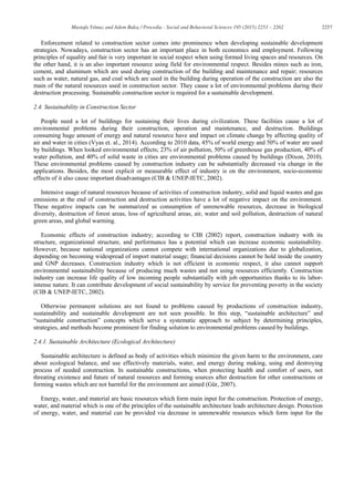 2257Mustafa Yılmaz and Adem Bakış / Procedia - Social and Behavioral Sciences 195 (2015) 2253 – 2262
Enforcement related to construction sector comes into prominence when developing sustainable development
strategies. Nowadays, construction sector has an important place in both economics and employment. Following
principles of equality and fair is very important in social respect when using formed living spaces and resources. On
the other hand, it is an also important resource using field for environmental respect. Besides mines such as iron,
cement, and aluminum which are used during construction of the building and maintenance and repair; resources
such as water, natural gas, and coal which are used in the building during operation of the construction are also the
main of the natural resources used in construction sector. They cause a lot of environmental problems during their
destruction processing. Sustainable construction sector is required for a sustainable development.
2.4. Sustainability in Construction Sector
People need a lot of buildings for sustaining their lives during civilization. These facilities cause a lot of
environmental problems during their construction, operation and maintenance, and destruction. Buildings
consuming huge amount of energy and natural resource have and impact on climate change by affecting quality of
air and water in cities (Vyas et. al., 2014). According to 2010 data, 45% of world energy and 50% of water are used
by buildings. When looked environmental effects; 23% of air pollution, 50% of greenhouse gas production, 40% of
water pollution, and 40% of solid waste in cities are environmental problems caused by buildings (Dixon, 2010).
These environmental problems caused by construction industry can be substantially decreased via change in the
applications. Besides, the most explicit or measurable effect of industry is on the environment, socio-economic
effects of it also cause important disadvantages (CIB & UNEP-IETC, 2002).
Intensive usage of natural resources because of activities of construction industry, solid and liquid wastes and gas
emissions at the end of construction and destruction activities have a lot of negative impact on the environment.
These negative impacts can be summarized as consumption of unrenewable resources, decrease in biological
diversity, destruction of forest areas, loss of agricultural areas, air, water and soil pollution, destruction of natural
green areas, and global warming.
Economic effects of construction industry; according to CIB (2002) report, construction industry with its
structure, organizational structure, and performance has a potential which can increase economic sustainability.
However, because national organizations cannot compete with international organizations due to globalization,
depending on becoming widespread of import material usage; financial decisions cannot be hold inside the country
and GNP decreases. Construction industry which is not efficient in economic respect, it also cannot support
environmental sustainability because of producing much wastes and not using resources efficiently. Construction
industry can increase life quality of low incoming people substantially with job opportunities thanks to its labor-
intense nature. It can contribute development of social sustainability by service for preventing poverty in the society
(CIB & UNEP-IETC, 2002).
Otherwise permanent solutions are not found to problems caused by productions of construction industry,
sustainability and sustainable development are not seen possible. In this step, “sustainable architecture” and
“sustainable construction” concepts which serve a systematic approach to subject by determining principles,
strategies, and methods become prominent for finding solution to environmental problems caused by buildings.
2.4.1. Sustainable Architecture (Ecological Architecture)
Sustainable architecture is defined as body of activities which minimize the given harm to the environment, care
about ecological balance, and use effectively materials, water, and energy during making, using and destroying
process of needed construction. In sustainable constructions, when protecting health and comfort of users, not
threating existence and future of natural resources and forming sources after destruction for other constructions or
forming wastes which are not harmful for the environment are aimed (Gür, 2007).
Energy, water, and material are basic resources which form main input for the construction. Protection of energy,
water, and material which is one of the principles of the sustainable architecture leads architecture design. Protection
of energy, water, and material can be provided via decrease in unrenewable resources which form input for the
 