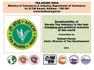 Sustainability of
Kerala Tea Industry in the fast
changing geo-political scenario
of the world
Presentation by
Rakesh Kumar
Asstt. Director of Tea Development
2014
TEA BOARD INDIA
Ministry of Commerce & Industry, Department of Commerce
14, B.T.M Sarani, Kolkata – 700 001
www.teaboard.gov.in
 