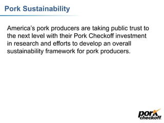 Pork Sustainability
America’s pork producers are taking public trust to
the next level with their Pork Checkoff investment
in research and efforts to develop an overall
sustainability framework for pork producers.
 
