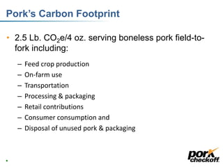 Pork’s Carbon Footprint
• 2.5 Lb. CO2e/4 oz. serving boneless pork field-to-
fork including:
– Feed crop production
– On-farm use
– Transportation
– Processing & packaging
– Retail contributions
– Consumer consumption and
– Disposal of unused pork & packaging
12
 