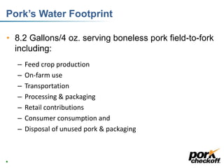 Pork’s Water Footprint
• 8.2 Gallons/4 oz. serving boneless pork field-to-fork
including:
– Feed crop production
– On-farm use
– Transportation
– Processing & packaging
– Retail contributions
– Consumer consumption and
– Disposal of unused pork & packaging
14
 