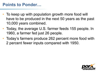 Points to Ponder…
• To keep up with population growth more food will
have to be produced in the next 50 years as the past
10,000 years combined.
• Today, the average U.S. farmer feeds 155 people. In
1960, a farmer fed just 26 people.
• Today’s farmers produce 262 percent more food with
2 percent fewer inputs compared with 1950.
 