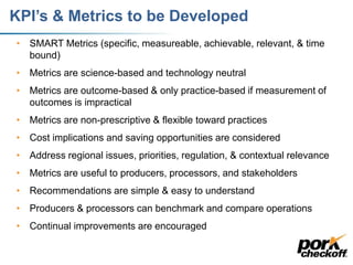 KPI’s & Metrics to be Developed
• SMART Metrics (specific, measureable, achievable, relevant, & time
bound)
• Metrics are science-based and technology neutral
• Metrics are outcome-based & only practice-based if measurement of
outcomes is impractical
• Metrics are non-prescriptive & flexible toward practices
• Cost implications and saving opportunities are considered
• Address regional issues, priorities, regulation, & contextual relevance
• Metrics are useful to producers, processors, and stakeholders
• Recommendations are simple & easy to understand
• Producers & processors can benchmark and compare operations
• Continual improvements are encouraged
 