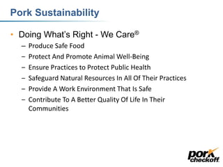 Pork Sustainability
• Doing What’s Right - We Care®
– Produce Safe Food
‒ Protect And Promote Animal Well-Being
‒ Ensure Practices to Protect Public Health
‒ Safeguard Natural Resources In All Of Their Practices
‒ Provide A Work Environment That Is Safe
‒ Contribute To A Better Quality Of Life In Their
Communities
 