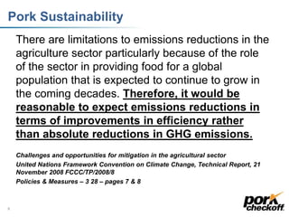 Pork Sustainability
There are limitations to emissions reductions in the
agriculture sector particularly because of the role
of the sector in providing food for a global
population that is expected to continue to grow in
the coming decades. Therefore, it would be
reasonable to expect emissions reductions in
terms of improvements in efficiency rather
than absolute reductions in GHG emissions.
Challenges and opportunities for mitigation in the agricultural sector
United Nations Framework Convention on Climate Change, Technical Report, 21
November 2008 FCCC/TP/2008/8
Policies & Measures – 3 28 – pages 7 & 8
8
 