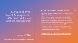 Sustainability in
Project Management
APM South Wales and
West of England Branch
January 2024
Will Masters – Sales Leadership for Sustainability
Can you reach net zero by 2050?
• See if you can save the planet from the worst effects
of climate change
• Global temperatures have already risen by 1.2°C
compared with the pre-industrial average. You have
three rounds, covering the years from 2022 to 2050,
to use your sweeping global powers to cut emissions
to zero and keep temperatures below 1.5°C
• The game is based on published scientific research
and bespoke modelling by the International Energy
Agency for the Financial Times
https://ig.ft.com/climate-game/
 