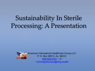 Sustainability In Sterile
Processing: A Presentation
American International Healthcare Group.LLC
P. O. Box 26813, Az. 86312
928-554-6161 – O
michaelgreenway@aihg.health
 