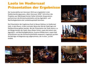Der Sustainability Jam Hannover 2014 war eingebettet in den
Stadtentwicklungsprozess „Mein Hannover 2030“. Schirmherr des
Projektes war Oberbürgermeister Stefan Schostok, Kooperations-
partnerinnen die Klimaschutzleitstelle und das Agenda21- und
Nachhaltigkeitsbüro der Landeshauptstadt Hannover.
Die Präsentation der Ergebnisse fand im Neuen Rathaus im Hodlersaal
statt, in dem Raum, in dem normaler Weise der Rat der Stadt tagt und
Ratsbeschlüsse gefasst werden. Bei der Präsentation der Stadt waren u.a.
ein Bürgermeister der Stadt, Klaus-Dieter Scholz, sowie die Leiterin des
Agenda21- und Nachhaltigkeitsbüros, Susanne Wildermann, sowie Gabi
Schlichtmann von der Klimaschutzleitstelle anwesend. Insgesamt wurden
die Beiträge mit Begeisterung aufgenommen, die in einer „La-Ola“
endete.
Laola im Hodlersaal
Präsentation der Ergebnisse
 