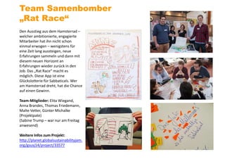 Den Ausstieg aus dem Hamsterrad –
welcher ambitionierte, engagierte
Mitarbeiter hat ihn nicht schon
einmal erwogen – wenigstens für
eine Zeit lang aussteigen, neue
Erfahrungen sammeln und dann mit
diesem neuen Horizont an
Erfahrungen wieder zurück in den
Job. Das „Rat Race“ macht es
möglich. Diese App ist eine
Glückslotterie für Sabbaticals. Wer
am Hamsterrad dreht, hat die Chance
auf einen Gewinn.
Team-Mitglieder: Elita Wiegand,
Anna Brandes, Thomas Friedemann,
Malte Vetter, Günter Michalke
(Projektpate)
(Sabine Trump – war nur am Freitag
anwesend)
Weitere Infos zum Projekt:
http://planet.globalsustainabilityjam.
org/gsusj14/project/33577
Team Samenbomber
„Rat Race“
 