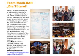 Mal nach der Arbeit schnell etwas
fürs Abendessen im Supermarkt
besorgen – und schon wieder keine
Tüte dabei? Und dabei stapeln sich
die Tüten zu Hause schon? Wer kennt
dieses Phänomen nicht? Die Tüterei
schafft jetzt unkompliziert Abhilfe…
Wer dies durchbrechen will, kann
eine Patenschaft für eine Tüterei-
Kiste übernehmen, sie auf Basis einer
Bauanleitung im Internet selbst
anfertigen und dann im Kaufhaus um
die Ecke vorbeibringen. In der
Tüterei-Box können gebrauchte Tüten
hinterlassen werden. Diejenigen, die
mal wieder ihre Tüte zu Hause
vergessen haben, freuen sich
bestimmt.
Team-Mitglieder: Christine
Kowalczyk, Alexandra Kusch,
Michaela Thölke, Mira Fels, Lena
Schäffer, Madlen Schneider
(Projektpatin)
Weitere Infos zum Projekt:
http://planet.globalsustainabilityjam.
org/gsusj14/project/33577
Team Mach-BAR
„Die Tüterei“
 
