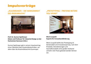 Impulsvorträge
„RULEBREAKER – DIE WIRKSAMKEIT
DES REGELBRUCHS“
Prof. Dr. Gunnar Spellmeyer
Dekan und Professor für Industrial Design an der
Hochschule Hannover (Hsh.)
Gunnar Spellmayer gab in seinem Impulsvortrag
einen Überblick über Kreativitätstechniken, vor
allem über die Kreativitätstechnik Scammper.
„PRETOTYPING – PRETEND BEFORE
YOU SPEND“
Mario Leupold
Experte für Innovationsförderung
Mario Leupold stellte das Pretotyping als
Denkmodell und Innovationsprinzip, nach dem
Produkte, Dienstleistungen und
Geschäftsmodelle ohne großen Aufwand
schnell in der Praxis getestet werden können
vor.
 