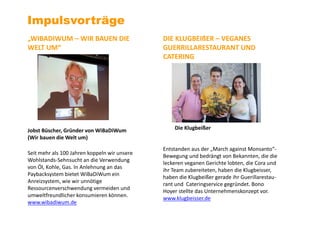 Impulsvorträge
„WIBADIWUM – WIR BAUEN DIE
WELT UM“
Jobst Büscher, Gründer von WiBaDiWum
(Wir bauen die Welt um)
Seit mehr als 100 Jahren koppeln wir unsere
Wohlstands-Sehnsucht an die Verwendung
von Öl, Kohle, Gas. In Anlehnung an das
Paybacksystem bietet WiBaDiWum ein
Anreizsystem, wie wir unnötige
Ressourcenverschwendung vermeiden und
umweltfreundlicher konsumieren können.
www.wibadiwum.de
DIE KLUGBEIßER – VEGANES
GUERRILLARESTAURANT UND
CATERING
Die Klugbeißer
Entstanden aus der „March against Monsanto“-
Bewegung und bedrängt von Bekannten, die die
leckeren veganen Gerichte lobten, die Cora und
ihr Team zubereiteten, haben die Klugbeisser,
haben die Klugbeißer gerade ihr Guerillarestau-
rant und Cateringservice gegründet. Bono
Hoyer stellte das Unternehmenskonzept vor.
www.klugbeisser.de
 