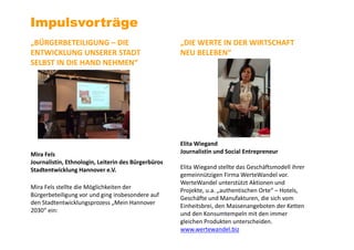 Impulsvorträge
„BÜRGERBETEILIGUNG – DIE
ENTWICKLUNG UNSERER STADT
SELBST IN DIE HAND NEHMEN“
Mira Fels
Journalistin, Ethnologin, Leiterin des Bürgerbüros
Stadtentwicklung Hannover e.V.
Mira Fels stellte die Möglichkeiten der
Bürgerbeteiligung vor und ging insbesondere auf
den Stadtentwicklungsprozess „Mein Hannover
2030“ ein:
„DIE WERTE IN DER WIRTSCHAFT
NEU BELEBEN“
Elita Wiegand
Journalistin und Social Entrepreneur
Elita Wiegand stellte das Geschäftsmodell ihrer
gemeinnützigen Firma WerteWandel vor.
WerteWandel unterstützt Aktionen und
Projekte, u.a. „authentischen Orte“ – Hotels,
Geschäfte und Manufakturen, die sich vom
Einheitsbrei, den Massenangeboten der Ketten
und den Konsumtempeln mit den immer
gleichen Produkten unterscheiden.
www.wertewandel.biz
 