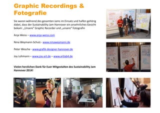 Sie waren während des gesamten Jams im Einsatz und halfen gehörig
dabei, dass der Sustainability Jam Hannover ein ansehnliches Gesicht
bekam: „Unsere“ Graphic Recorder und „unsere“ Fotografin
Anja Weiss – www.anja-weiss.com
Nina Weymann-Schulz - www.ninaweymann.de
Peter Wesche - www.grafik-designer-hannover.de
Joy Lohmann – www.joy-art.de – www.artlab4.de
Vielen herzlichen Dank für Euer Mitgestalten des Sustainability Jam
Hannover 2014!
Graphic Recordings &
Fotografie
 