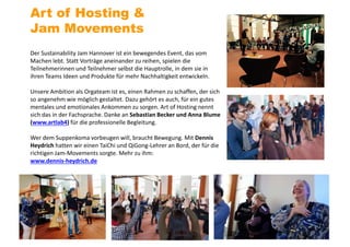Der Sustainability Jam Hannover ist ein bewegendes Event, das vom
Machen lebt. Statt Vorträge aneinander zu reihen, spielen die
Teilnehmerinnen und Teilnehmer selbst die Hauptrolle, in dem sie in
ihren Teams Ideen und Produkte für mehr Nachhaltigkeit entwickeln.
Unsere Ambition als Orgateam ist es, einen Rahmen zu schaffen, der sich
so angenehm wie möglich gestaltet. Dazu gehört es auch, für ein gutes
mentales und emotionales Ankommen zu sorgen. Art of Hosting nennt
sich das in der Fachsprache. Danke an Sebastian Becker und Anna Blume
(www.artlab4) für die professionelle Begleitung.
Wer dem Suppenkoma vorbeugen will, braucht Bewegung. Mit Dennis
Heydrich hatten wir einen TaiChi und QiGong-Lehrer an Bord, der für die
richtigen Jam-Movements sorgte. Mehr zu ihm:
www.dennis-heydrich.de
Art of Hosting &
Jam Movements
 